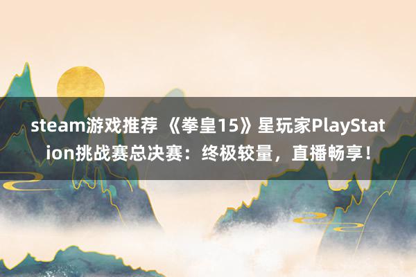 steam游戏推荐 《拳皇15》星玩家PlayStation挑战赛总决赛：终极较量，直播畅享！