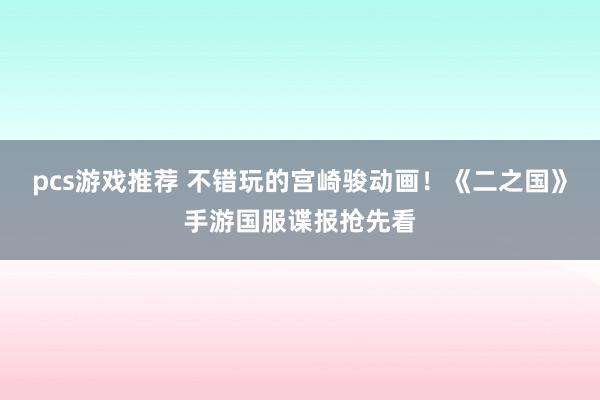 pcs游戏推荐 不错玩的宫崎骏动画！《二之国》手游国服谍报抢先看