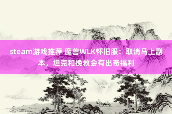 steam游戏推荐 魔兽WLK怀旧服：取消马上副本，坦克和挽救会有出奇福利