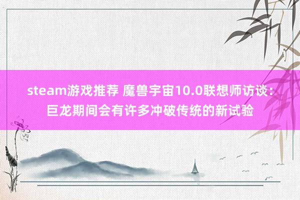 steam游戏推荐 魔兽宇宙10.0联想师访谈：巨龙期间会有许多冲破传统的新试验