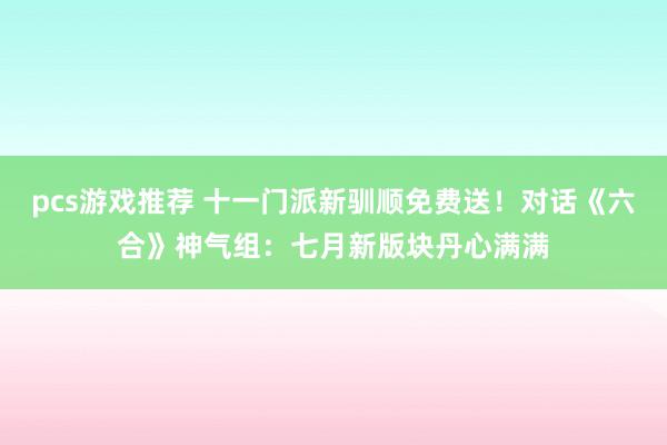 pcs游戏推荐 十一门派新驯顺免费送！对话《六合》神气组：七月新版块丹心满满