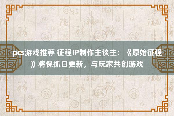 pcs游戏推荐 征程IP制作主谈主：《原始征程》将保抓日更新，与玩家共创游戏