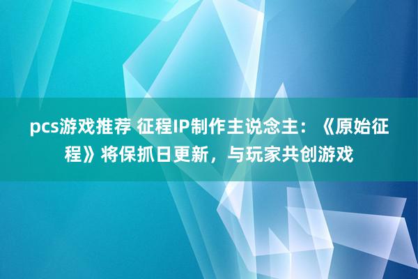 pcs游戏推荐 征程IP制作主说念主：《原始征程》将保抓日更新，与玩家共创游戏