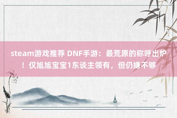 steam游戏推荐 DNF手游：最荒原的称呼出炉！仅旭旭宝宝1东谈主领有，但仍嫌不够