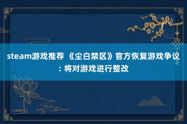 steam游戏推荐 《尘白禁区》官方恢复游戏争议: 将对游戏进行整改