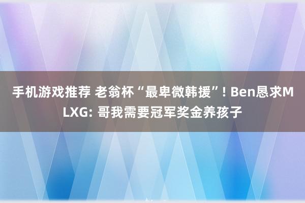 手机游戏推荐 老翁杯“最卑微韩援”! Ben恳求MLXG: 哥我需要冠军奖金养孩子