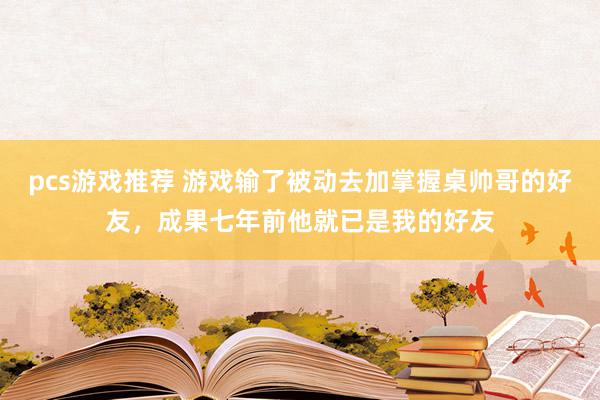 pcs游戏推荐 游戏输了被动去加掌握桌帅哥的好友，成果七年前他就已是我的好友