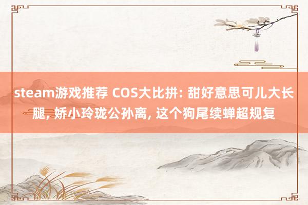 steam游戏推荐 COS大比拼: 甜好意思可儿大长腿, 娇小玲珑公孙离, 这个狗尾续蝉超规复