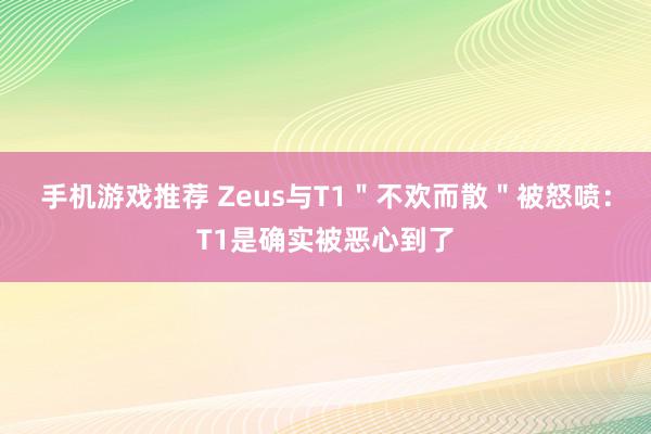 手机游戏推荐 Zeus与T1＂不欢而散＂被怒喷：T1是确实被恶心到了