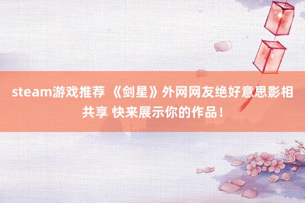 steam游戏推荐 《剑星》外网网友绝好意思影相共享 快来展示你的作品！