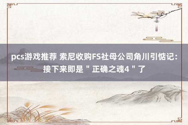 pcs游戏推荐 索尼收购FS社母公司角川引惦记：接下来即是＂正确之魂4＂了