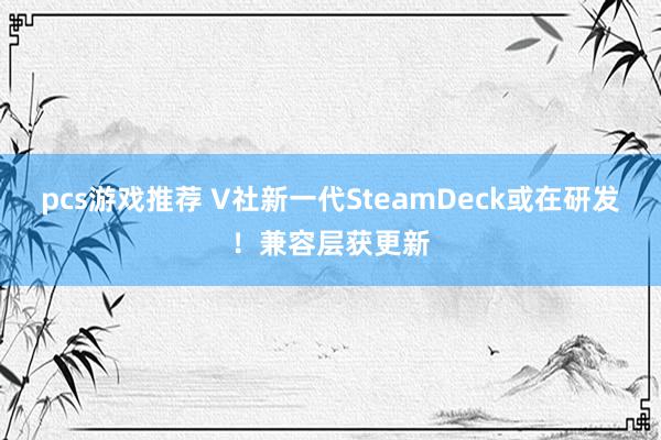 pcs游戏推荐 V社新一代SteamDeck或在研发！兼容层获更新