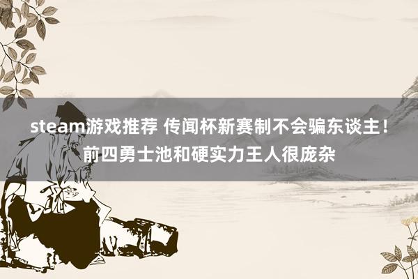 steam游戏推荐 传闻杯新赛制不会骗东谈主！前四勇士池和硬实力王人很庞杂