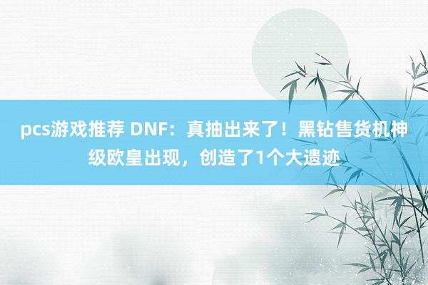 pcs游戏推荐 DNF：真抽出来了！黑钻售货机神级欧皇出现，创造了1个大遗迹