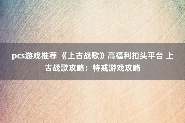 pcs游戏推荐 《上古战歌》高福利扣头平台 上古战歌攻略：特戒游戏攻略