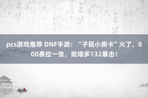 pcs游戏推荐 DNF手游：“子民小熊卡”火了，800泰拉一张，能增多132暴击！