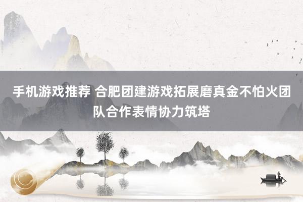 手机游戏推荐 合肥团建游戏拓展磨真金不怕火团队合作表情协力筑塔