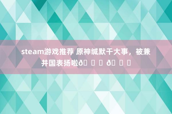 steam游戏推荐 原神缄默干大事，被兼并国表扬啦🎉🎉