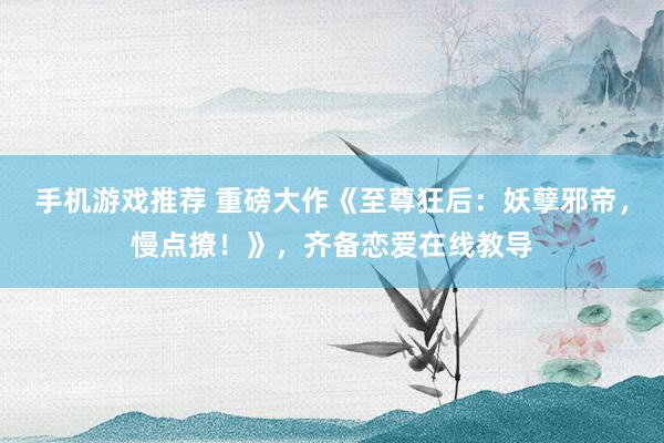 手机游戏推荐 重磅大作《至尊狂后：妖孽邪帝，慢点撩！》，齐备恋爱在线教导