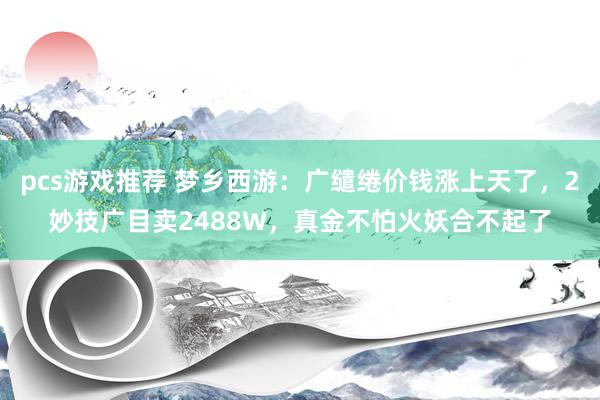 pcs游戏推荐 梦乡西游：广缱绻价钱涨上天了，2妙技广目卖2488W，真金不怕火妖合不起了