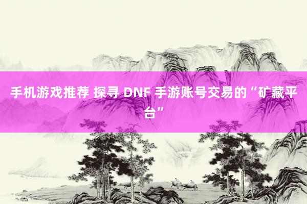 手机游戏推荐 探寻 DNF 手游账号交易的“矿藏平台”