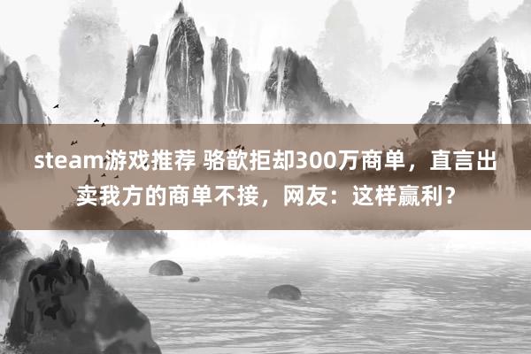 steam游戏推荐 骆歆拒却300万商单，直言出卖我方的商单不接，网友：这样赢利？