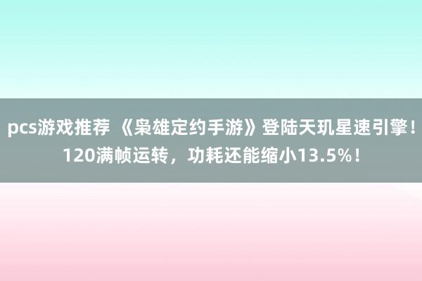 pcs游戏推荐 《枭雄定约手游》登陆天玑星速引擎！120满帧运转，功耗还能缩小13.5%！