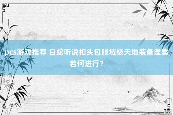 pcs游戏推荐 白蛇听说扣头包服域极天地装备涅槃若何进行？