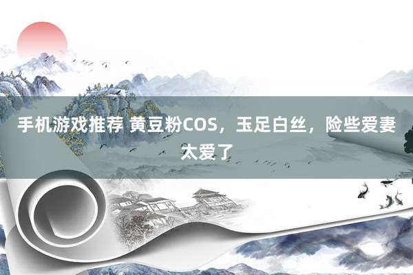 手机游戏推荐 黄豆粉COS，玉足白丝，险些爱妻太爱了