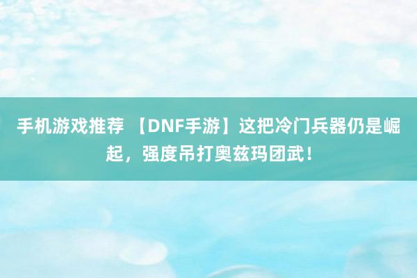 手机游戏推荐 【DNF手游】这把冷门兵器仍是崛起，强度吊打奥兹玛团武！