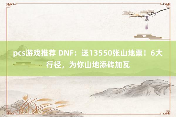 pcs游戏推荐 DNF：送13550张山地票！6大行径，为你山地添砖加瓦