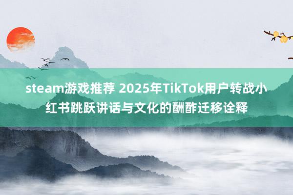 steam游戏推荐 2025年TikTok用户转战小红书跳跃讲话与文化的酬酢迁移诠释