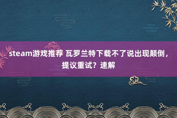 steam游戏推荐 瓦罗兰特下载不了说出现颠倒，提议重试？速解