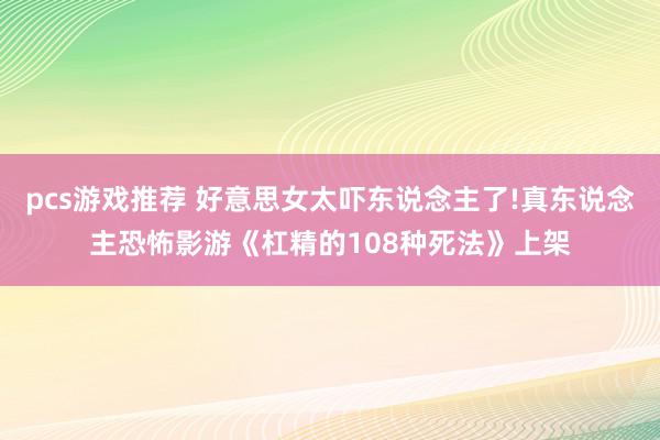 pcs游戏推荐 好意思女太吓东说念主了!真东说念主恐怖影游《杠精的108种死法》上架