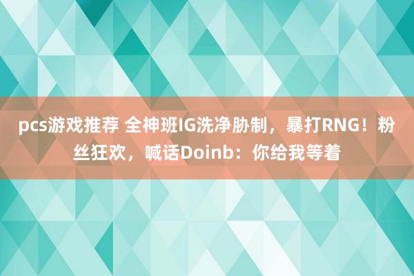 pcs游戏推荐 全神班IG洗净胁制，暴打RNG！粉丝狂欢，喊话Doinb：你给我等着