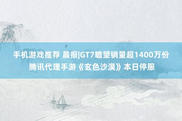 手机游戏推荐 晨报|GT7瞻望销量超1400万份 腾讯代理手游《玄色沙漠》本日停服