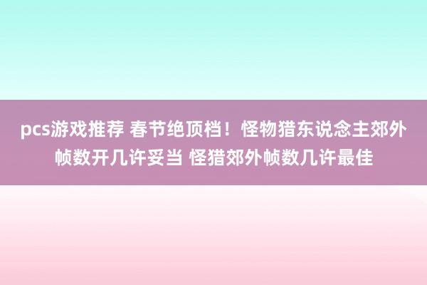 pcs游戏推荐 春节绝顶档！怪物猎东说念主郊外帧数开几许妥当 怪猎郊外帧数几许最佳