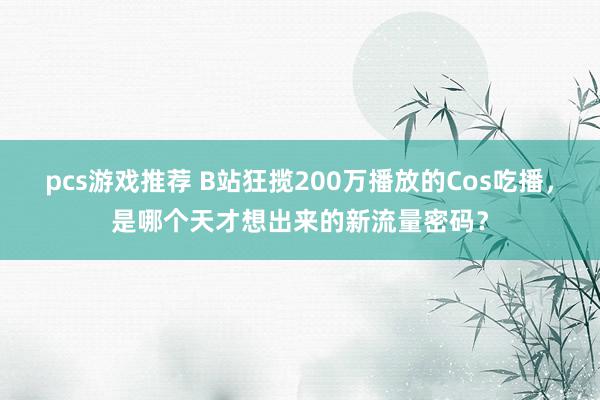 pcs游戏推荐 B站狂揽200万播放的Cos吃播，是哪个天才想出来的新流量密码？