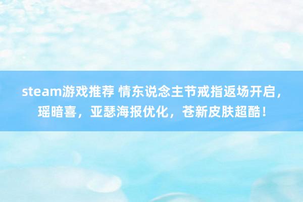 steam游戏推荐 情东说念主节戒指返场开启，瑶暗喜，亚瑟海报优化，苍新皮肤超酷！