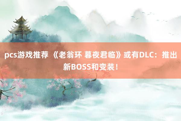 pcs游戏推荐 《老翁环 暮夜君临》或有DLC：推出新BOSS和变装！