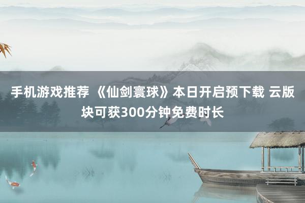 手机游戏推荐 《仙剑寰球》本日开启预下载 云版块可获300分钟免费时长