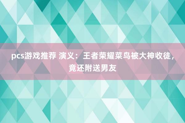 pcs游戏推荐 演义：王者荣耀菜鸟被大神收徒，竟还附送男友