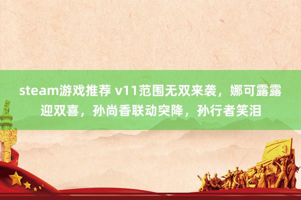 steam游戏推荐 v11范围无双来袭，娜可露露迎双喜，孙尚香联动突降，孙行者笑泪