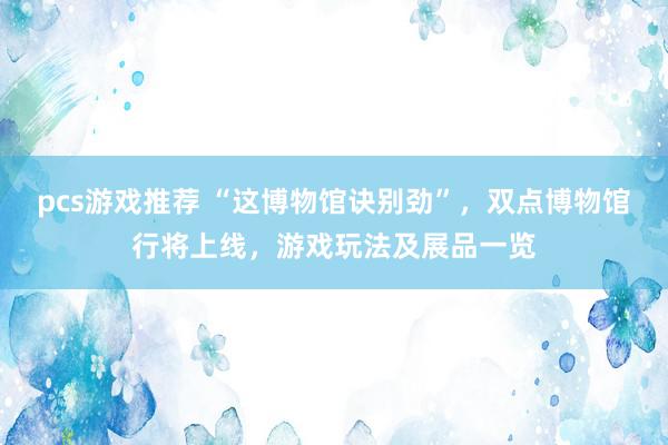 pcs游戏推荐 “这博物馆诀别劲”，双点博物馆行将上线，游戏玩法及展品一览