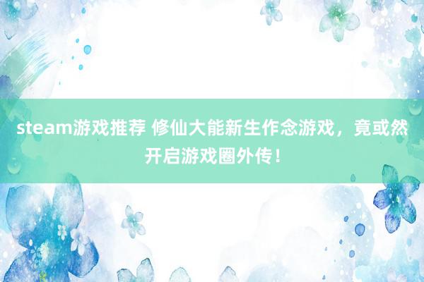 steam游戏推荐 修仙大能新生作念游戏，竟或然开启游戏圈外传！