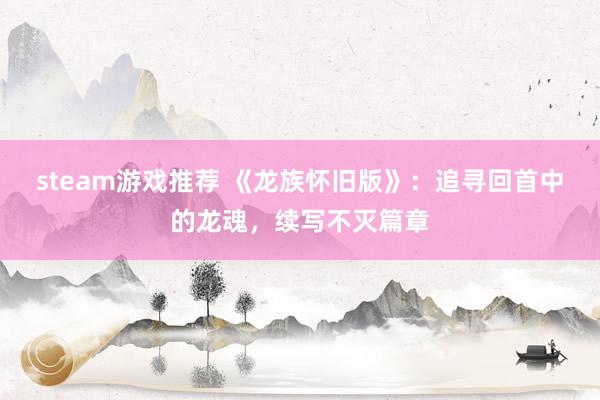 steam游戏推荐 《龙族怀旧版》：追寻回首中的龙魂，续写不灭篇章