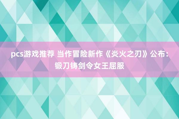 pcs游戏推荐 当作冒险新作《炎火之刃》公布：锻刀铸剑令女王屈服