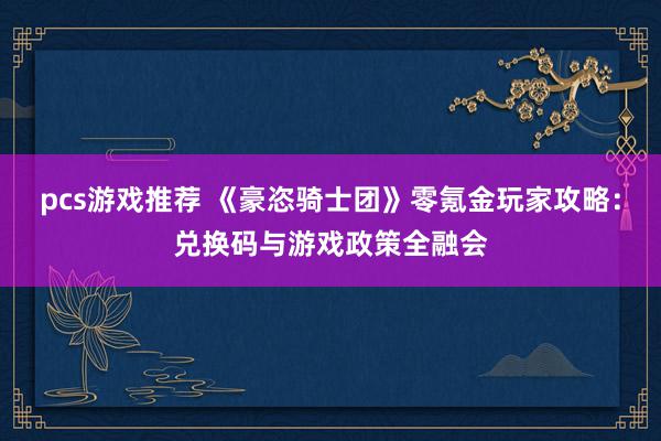 pcs游戏推荐 《豪恣骑士团》零氪金玩家攻略：兑换码与游戏政策全融会